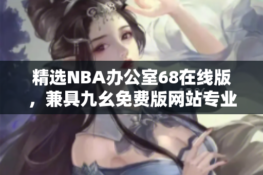 精選NBA辦公室68在線版，兼具九幺免費版網(wǎng)站專業(yè)特色