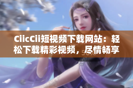 CiicCii短視頻下載網(wǎng)站：輕松下載精彩視頻，盡情暢享優(yōu)質(zhì)內(nèi)容