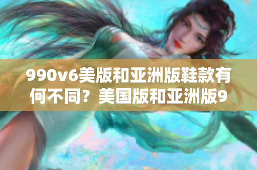 990v6美版和亞洲版鞋款有何不同？美國(guó)版和亞洲版990v6鞋款的區(qū)別詳解