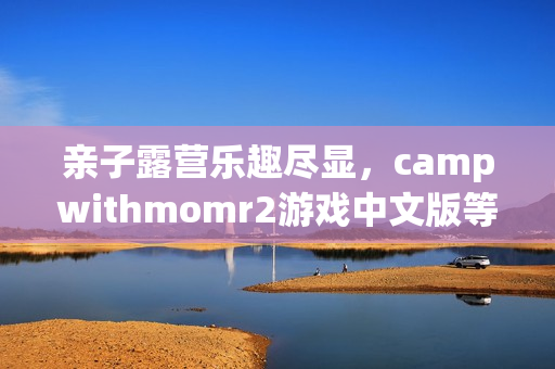 親子露營樂趣盡顯，campwithmomr2游戲中文版等你來體驗