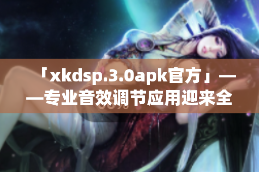 「xkdsp.3.0apk官方」——專業(yè)音效調(diào)節(jié)應(yīng)用迎來全新版本