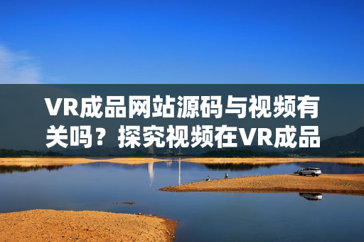 VR成品網(wǎng)站源碼與視頻有關(guān)嗎？探究視頻在VR成品網(wǎng)站源碼中的作用