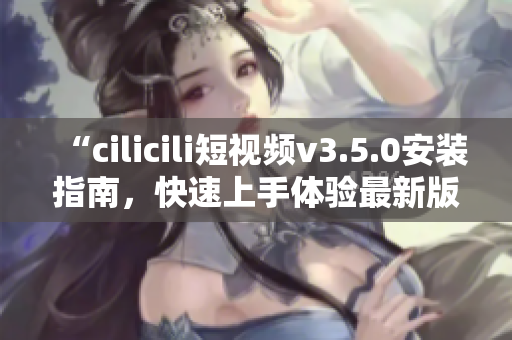 “cilicili短視頻v3.5.0安裝指南，快速上手體驗(yàn)最新版本！”