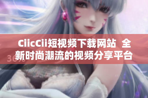 CiicCii短視頻下載網(wǎng)站  全新時(shí)尚潮流的視頻分享平臺(tái)