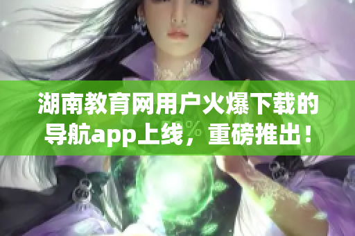 湖南教育網(wǎng)用戶火爆下載的導(dǎo)航app上線，重磅推出！