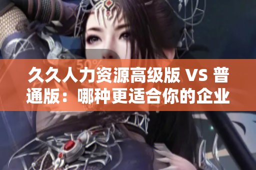 久久人力資源高級版 VS 普通版：哪種更適合你的企業(yè)人力管理需求？