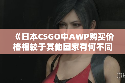 《日本CSGO中AWP購買價格相較于其他國家有何不同？》