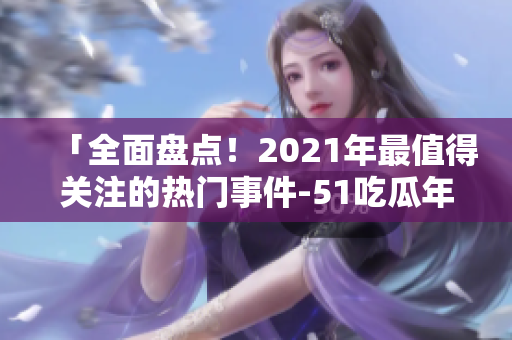 「全面盤(pán)點(diǎn)！2021年最值得關(guān)注的熱門(mén)事件-51吃瓜年度綜述」