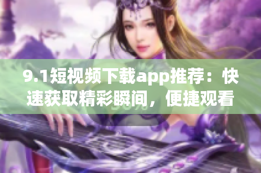 9.1短視頻下載app推薦：快速獲取精彩瞬間，便捷觀看分享