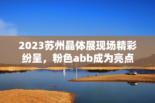 2023蘇州晶體展現(xiàn)場精彩紛呈，粉色abb成為亮點