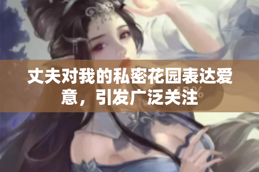 丈夫?qū)ξ业乃矫芑▓@表達愛意，引發(fā)廣泛關(guān)注