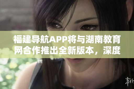 福建導航APP將與湖南教育網合作推出全新版本，深度服務2022用戶