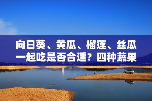 向日葵、黃瓜、榴蓮、絲瓜一起吃是否合適？四種蔬果齊食是否利于健康？