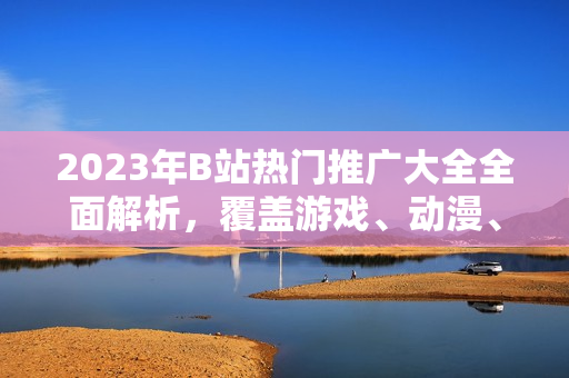 2023年B站熱門推廣大全全面解析，覆蓋游戲、動漫、生活技巧等，最新動向一網(wǎng)打盡