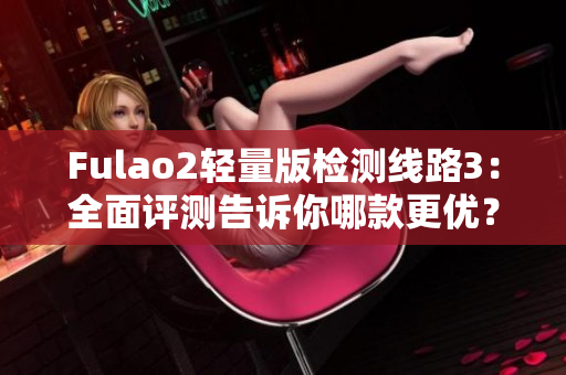 Fulao2輕量版檢測(cè)線路3：全面評(píng)測(cè)告訴你哪款更優(yōu)？