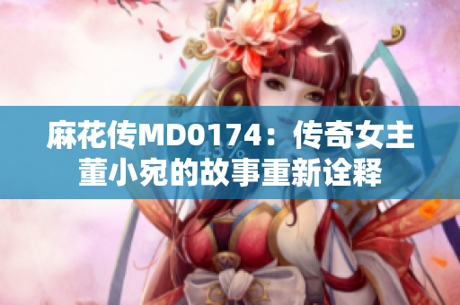 麻花傳MD0174：傳奇女主董小宛的故事重新詮釋