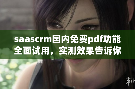 saascrm國(guó)內(nèi)免費(fèi)pdf功能全面試用，實(shí)測(cè)效果告訴你