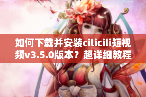 如何下載并安裝cilicili短視頻v3.5.0版本？超詳細(xì)教程！