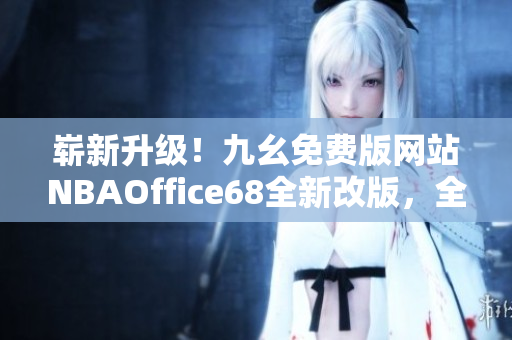 嶄新升級(jí)！九幺免費(fèi)版網(wǎng)站NBAOffice68全新改版，全面升級(jí)，更多精彩內(nèi)容等你發(fā)現(xiàn)