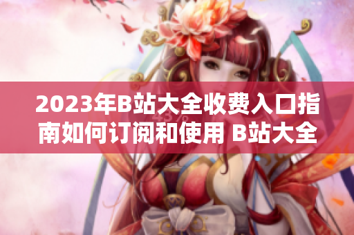 2023年B站大全收費(fèi)入口指南如何訂閱和使用 B站大全收費(fèi)服務(wù)