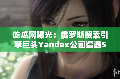 吃瓜網(wǎng)曝光：俄羅斯搜索引擎巨頭Yandex公司遭遇51次泄露事件