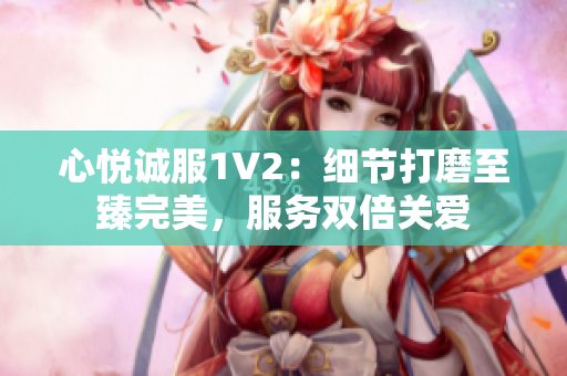 心悅誠服1V2：細(xì)節(jié)打磨至臻完美，服務(wù)雙倍關(guān)愛