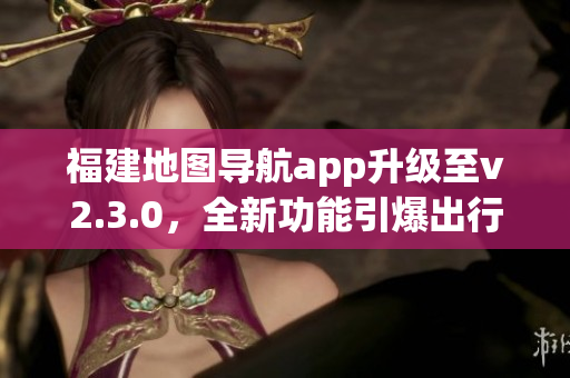 福建地圖導(dǎo)航app升級至v2.3.0，全新功能引爆出行體驗