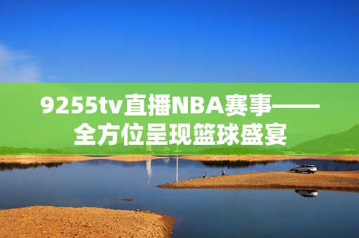 9255tv直播NBA賽事——全方位呈現(xiàn)籃球盛宴