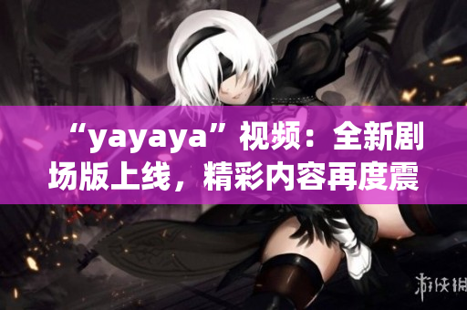 “yayaya”視頻：全新劇場版上線，精彩內(nèi)容再度震撼！