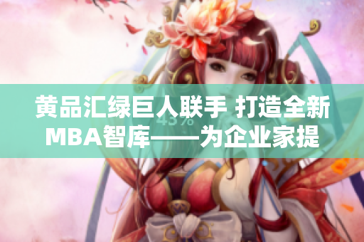 黃品匯綠巨人聯(lián)手 打造全新MBA智庫——為企業(yè)家提供更豐富的管理智慧