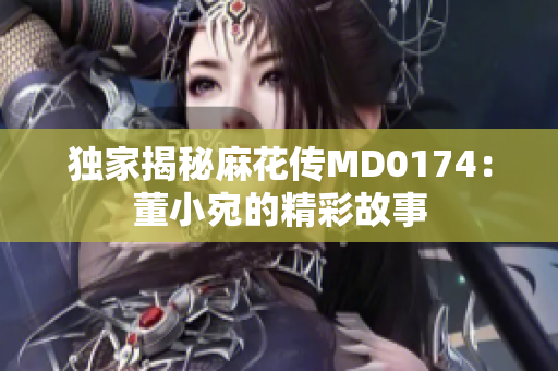 獨(dú)家揭秘麻花傳MD0174：董小宛的精彩故事