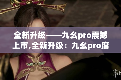 全新升級(jí)——九幺pro震撼上市,全新升級(jí)：九幺pro席卷而來(lái)