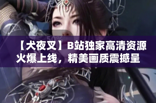 【犬夜叉】B站獨(dú)家高清資源火爆上線，精美畫質(zhì)震撼呈現(xiàn)，動(dòng)漫迷必看！