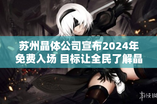 蘇州晶體公司宣布2024年免費(fèi)入場 目標(biāo)讓全民了解晶體科技