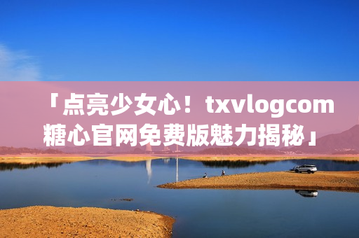 「點亮少女心！txvlogcom糖心官網(wǎng)免費版魅力揭秘」