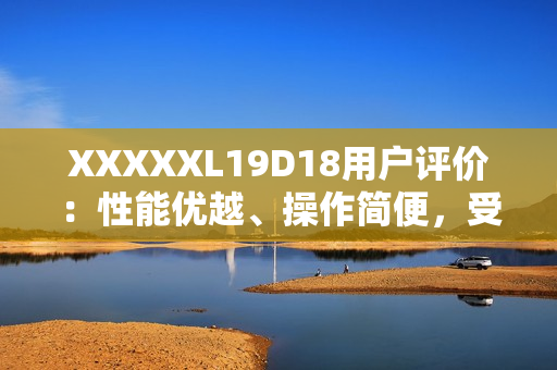 XXXXXL19D18用戶評(píng)價(jià)：性能優(yōu)越、操作簡(jiǎn)便，受用戶一致好評(píng)