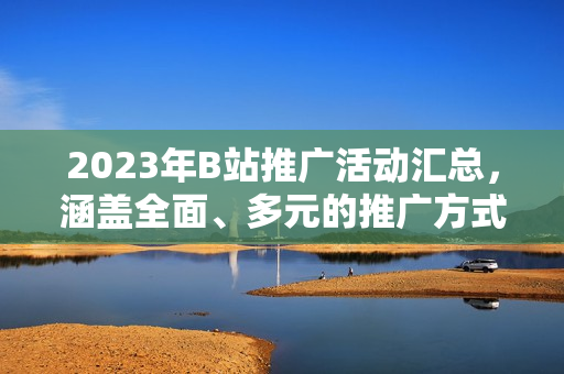 2023年B站推廣活動匯總，涵蓋全面、多元的推廣方式