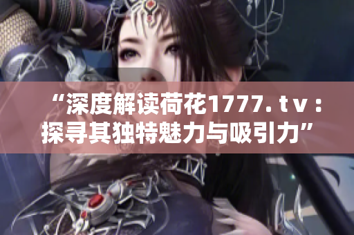 “深度解讀荷花1777. tⅴ：探尋其獨(dú)特魅力與吸引力”