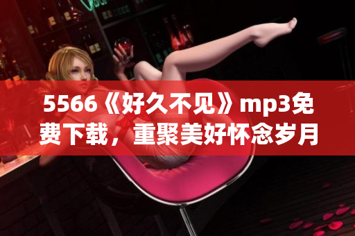 5566《好久不見》mp3免費(fèi)下載，重聚美好懷念歲月