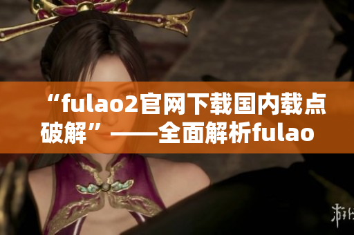 “fulao2官網(wǎng)下載國(guó)內(nèi)載點(diǎn)破解”——全面解析fulao2官網(wǎng)下載國(guó)內(nèi)載點(diǎn)的破解方法