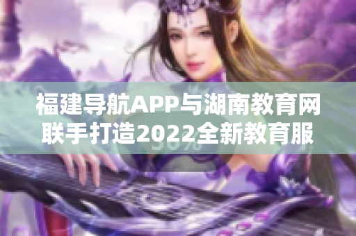 福建導(dǎo)航APP與湖南教育網(wǎng)聯(lián)手打造2022全新教育服務(wù)平臺(tái)