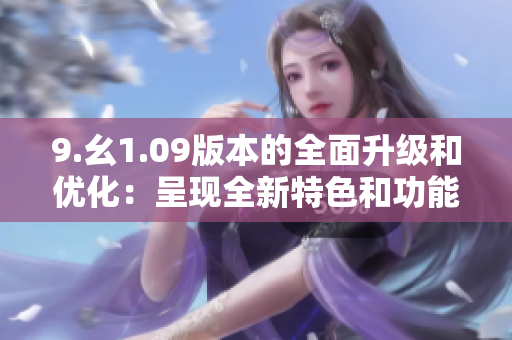 9.幺1.09版本的全面升級和優(yōu)化：呈現(xiàn)全新特色和功能