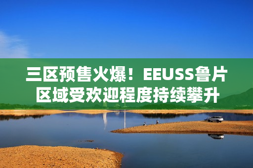 三區(qū)預(yù)售火爆！EEUSS魯片區(qū)域受歡迎程度持續(xù)攀升