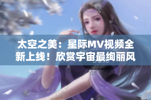 太空之美：星際MV視頻全新上線！欣賞宇宙最絢麗風(fēng)景