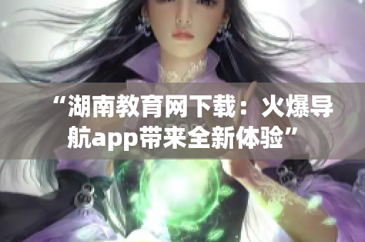 “湖南教育網(wǎng)下載：火爆導(dǎo)航app帶來全新體驗”