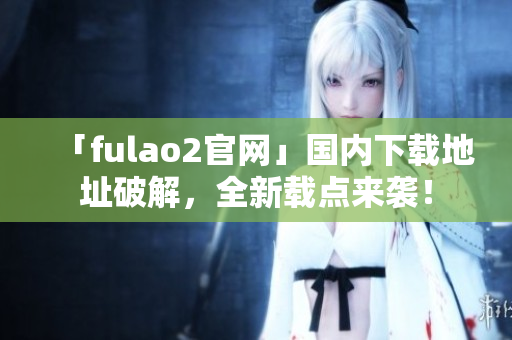 「fulao2官網(wǎng)」國內(nèi)下載地址破解，全新載點來襲！