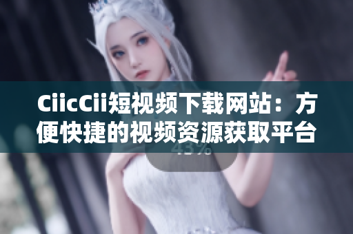 CiicCii短視頻下載網(wǎng)站：方便快捷的視頻資源獲取平臺(tái)