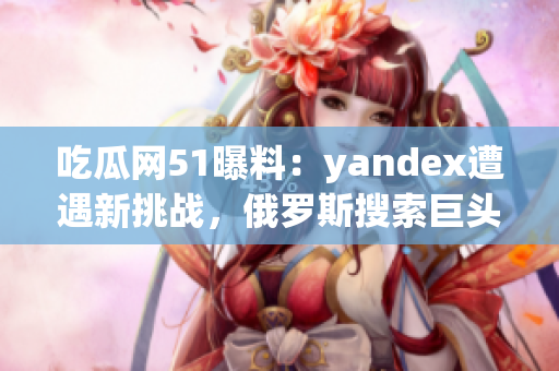 吃瓜網(wǎng)51曝料：yandex遭遇新挑戰(zhàn)，俄羅斯搜索巨頭備戰(zhàn)全球市場