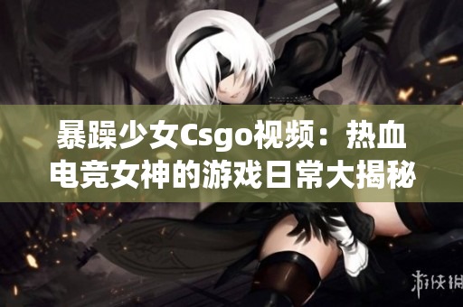 暴躁少女Csgo視頻：熱血電競(jìng)女神的游戲日常大揭秘