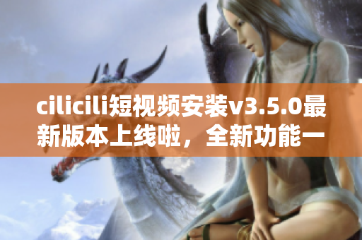 cilicili短視頻安裝v3.5.0最新版本上線啦，全新功能一網(wǎng)打盡